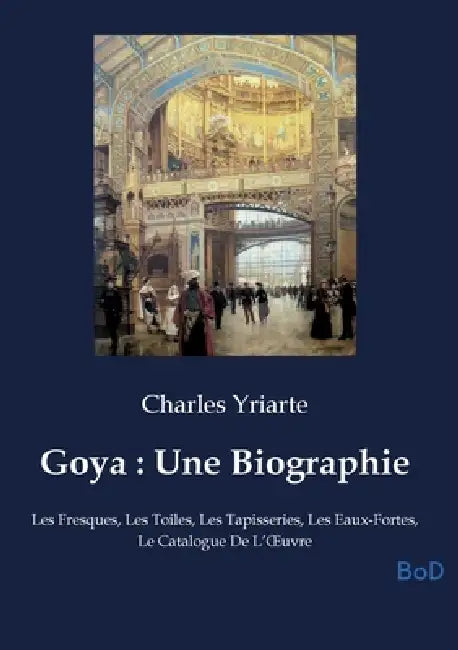 Goya: Une Biographie: Les Fresques, Les Toiles, Les Tapisseries, Les Eaux-Fortes, Le Catalogue De L'OEuvre by Charles Yriarte
