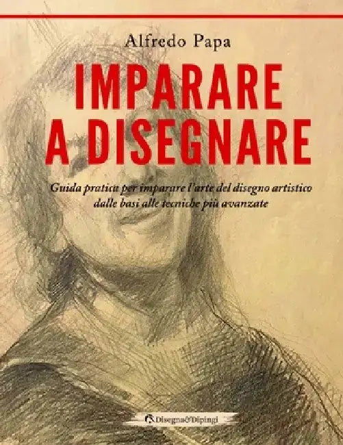 Imparare a disegnare: Guida pratica per imparare l'arte del disegno artistico dalle basi alle tecniche più avanzate by Alfredo Papa