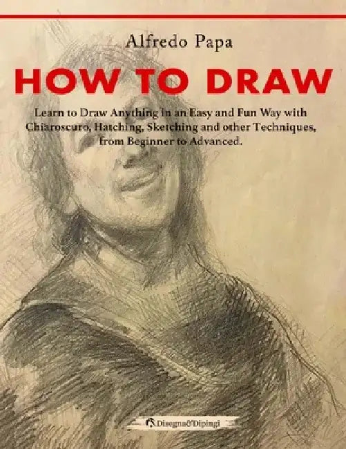 How to Draw: Learn to Draw Anything in an Easy and Fun Way with Chiaroscuro, Hatching, Sketching and other Techniques, from Beginne by Alfredo Papa