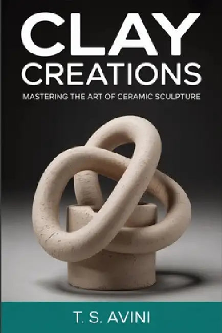 Clay Creations: Mastering the Art of Ceramic Sculpture by T. S. Avini