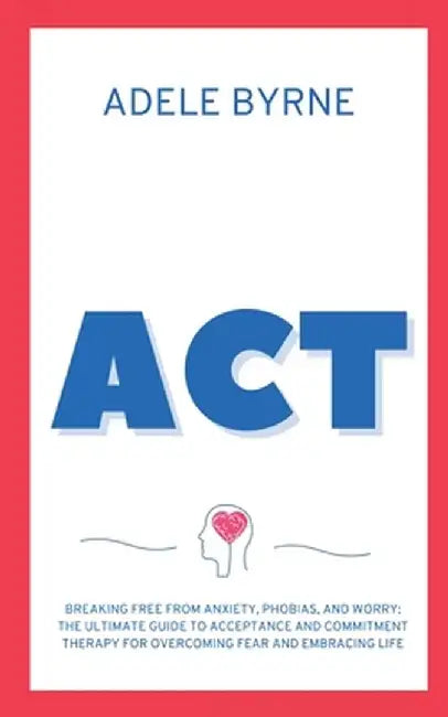 ACT: Breaking Free from Anxiety, Phobias, and Worry: The Ultimate Guide to Acceptance and Commitment Therapy for Overcoming by Adele Byrne