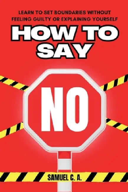 How to Say No: Learn to Set Boundaries Without Feeling Guilty or Explaining Yourself by Samuel C. a.