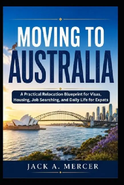 Moving to Australia: A Practical Relocation Blueprint for Visas, Housing, Job Searching, and Daily Life for Expats by Jack A. Mercer
