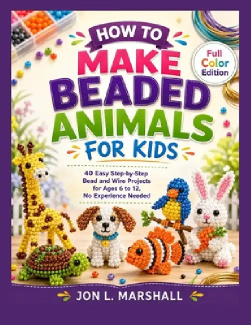 How to Make Beaded Animals for Kids: 40 Easy Step-by-Step Bead and Wire Projects for Ages 6 to 12, No Experience Needed by Jon L. Marshall