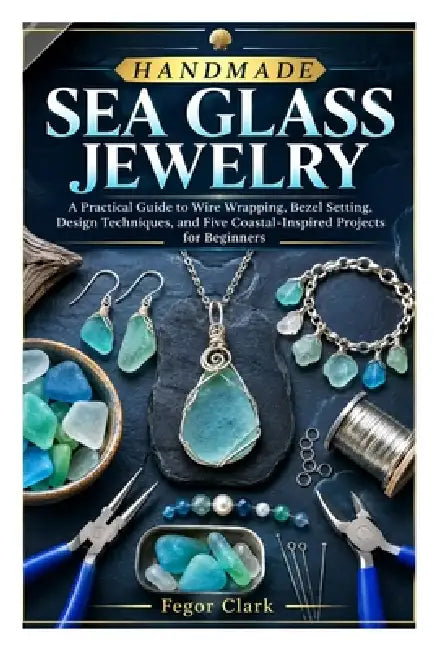 Handmade Sea Glass Jewelry: A Practical Guide to Wire Wrapping, Bezel Setting, Design Techniques, and Five Coastal-Inspired Projects for Beginners by Fegor Clark