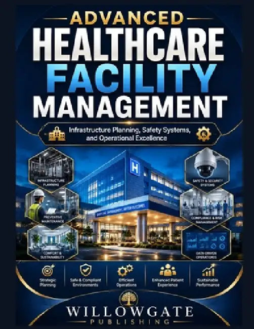 Advanced Healthcare Facility Management: Infrastructure Planning, Safety Systems, and Operational Excellence by Willowgate Publishing