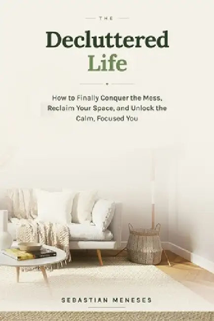 The Decluttered Life: How to Finally Conquer the Mess, Reclaim Your Space, and Unlock the Calm, Focused You by Sebastian Meneses