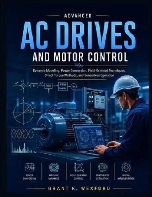 Advanced Ac Drives And Motor Control: Dynamic Modeling, Power Conversion, Field-Oriented Techniques, Direct Torque Methods, and Sensorless Operation by Grant K. Wexford
