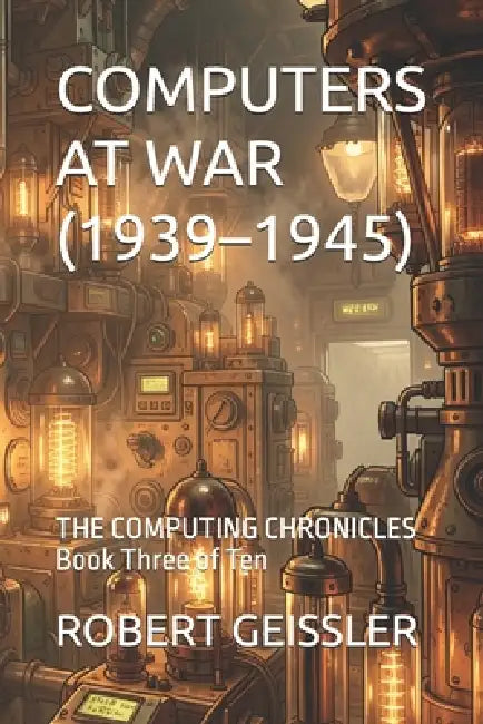 Computers at War (1939-1945): THE COMPUTING CHRONICLES Book Three of Ten by Robert Geissler