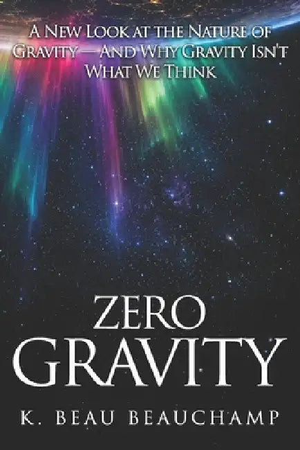 Zero Gravity: A New Look at the Nature of Gravity - And Why Gravity Isn't What We Think by K. Beau Beauchamp