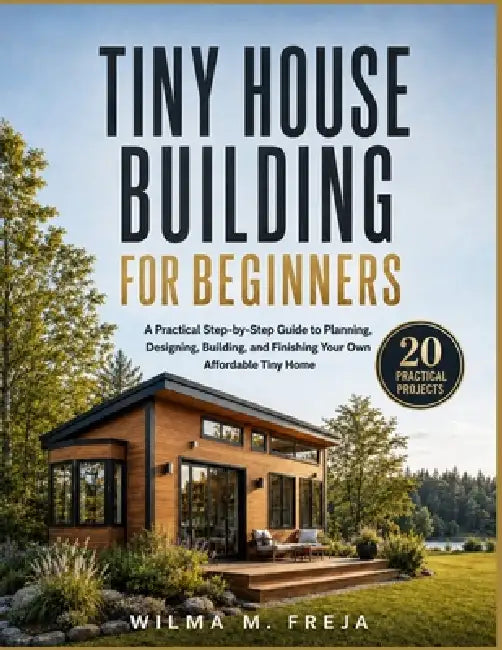 Tiny House Building for Beginners: A Practical Step-by-Step Guide to Planning, Designing, Building, and Finishing Your Own Affordable Tiny Home by Wilma M. Freja