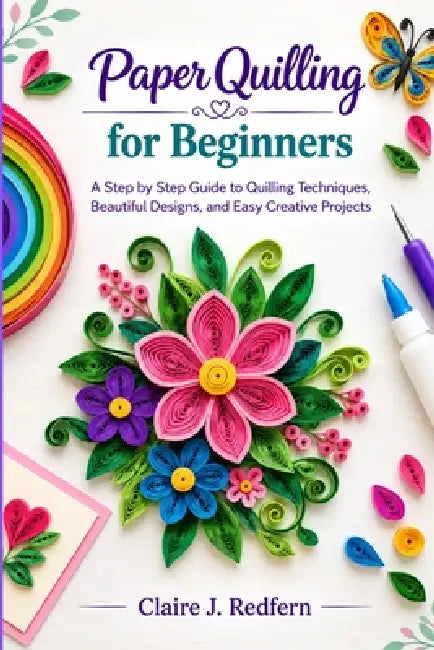Paper Quilling for Beginners: A Step by Step Guide to Quilling Techniques, Beautiful Designs, and Easy Creative Projects by Claire J. Redfern