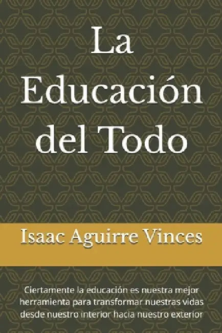 La Educación del Todo: Ciertamente la educación es nuestra mejor herramienta para transformar nuestras vidas desde nuestro interior hacia nuestro exte by Isaac Aguirre Vinces