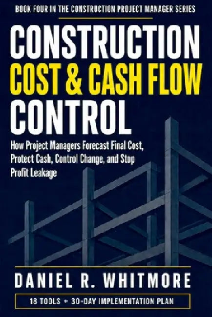 Construction Cost & Cash Flow Control: How Project Managers Forecast Final Cost, Protect Cash, Control Change, and Stop Profit Leakage by Daniel R. Whitmore