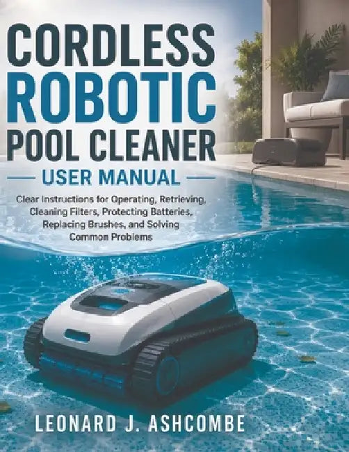 Cordless Robotic Pool Cleaner User Manual: Clear Instructions for Operating, Retrieving, Cleaning Filters, Protecting Batteries, Replacing Brushes, an by Leonard J. Ashcombe