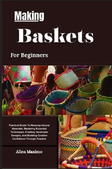 Making Baskets For Beginners: Practical Guide To Weaving Natural Materials, Mastering Essential Techniques, Creating Handmade Designs, And Building Cr by Allen Maximo