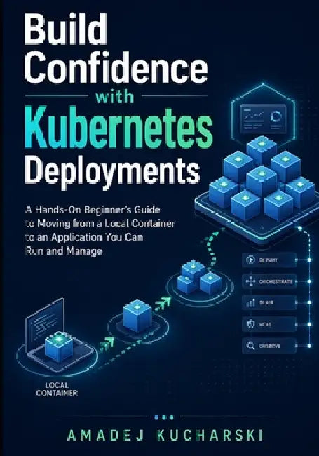 Build Confidence with Kubernetes Deployments: A Hands-On Beginner's Guide to Moving from a Local Container to an Application You Can Run and Manage by Amadej Kucharski