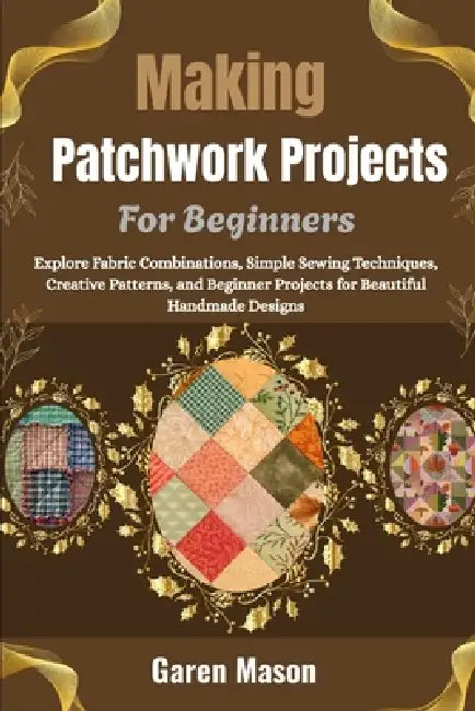 Making Patchwork Projects For Beginners: Explore Fabric Combinations, Simple Sewing Techniques, Creative Patterns, and Beginner Projects for Beautiful by Garen Mason