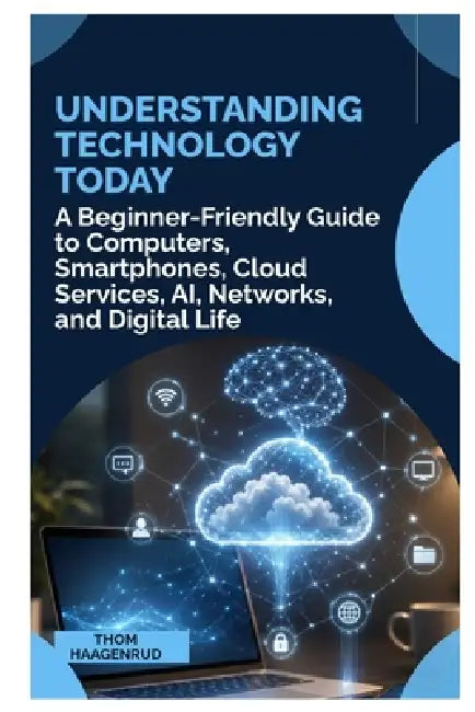 Understanding Technology Today: A Beginner Friendly Guide to Computers, Smartphones, Cloud Services, AI, Networks, and Digital Life by Thom Haagenrud