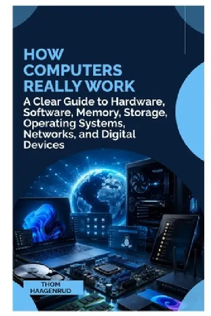 How Computers Really Work: A Clear Guide to Hardware, Software, Memory, Storage, Operating Systems, Networks, and Digital Devices by Thom Haagenrud