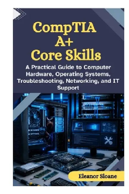 CompTIA A+ Core Skills: A Practical Guide to Computer Hardware, Operating Systems, Troubleshooting, Networking, and IT Support by Eleanor Sloane