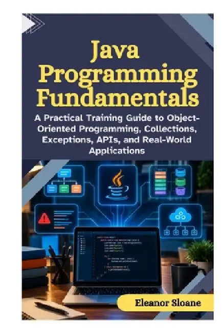 Java Programming Fundamentals: A Practical Training Guide to Object Oriented Programming, Collections, Exceptions, APIs, and Real World Applications by Eleanor Sloane