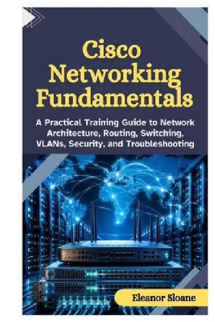 Cisco Networking Fundamentals: A Practical Training Guide to Network Architecture, Routing, Switching, VLANs, Security, and Troubleshooting by Eleanor Sloane