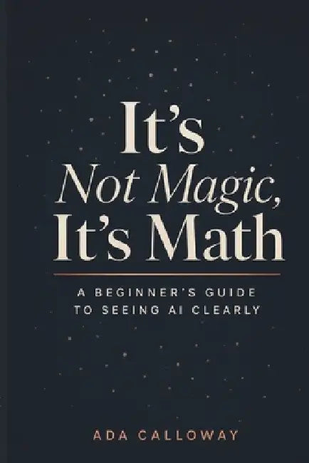 It's Not Magic, It's Math: A Beginner's Guide to Seeing AI Clearly by Ada Calloway