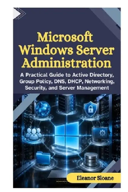 Microsoft Windows Server Administration: A Practical Guide to Active Directory, Group Policy, DNS, DHCP, Networking, Security, and Server Management by Eleanor Sloane