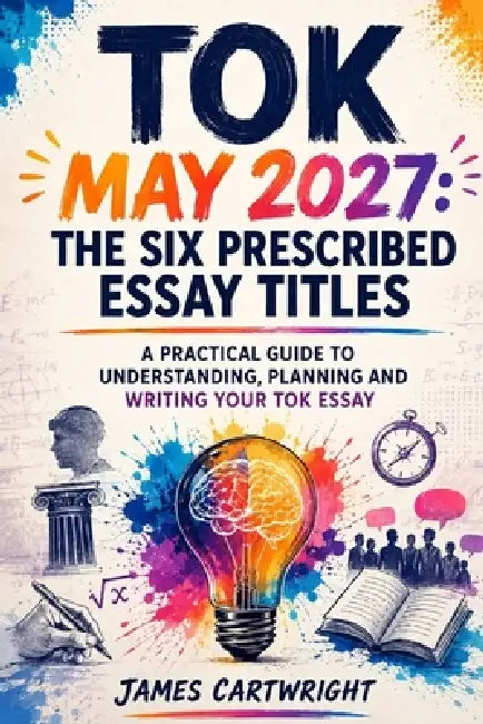 Tok May 2027: The Six Prescribed Essay Titles: A Practical Guide to Understanding, Planning and Writing Your Tok Essay by James Cartwright