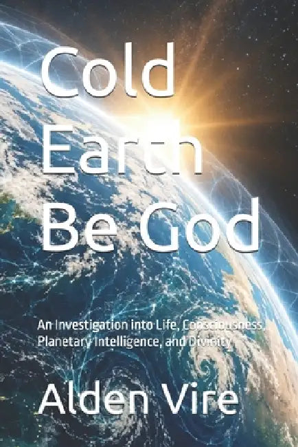 Cold Earth Be God: An Investigation into Life, Consciousness, Planetary Intelligence, and Divinity by Alden Vire