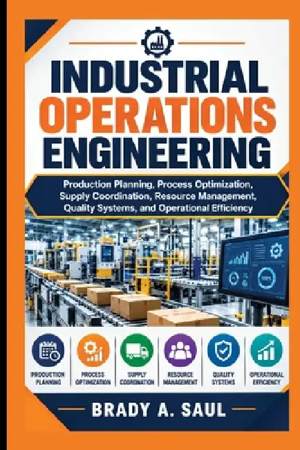 Industrial Operations Engineering: Production Planning, Process Optimization, Supply Coordination, Resource Management, Quality Systems, and Operation by Brady A. Saul