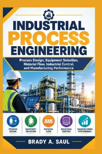 Industrial Process Engineering: Process Design, Equipment Selection, Material Flow, Industrial Control, and Manufacturing Performance by Brady A. Saul