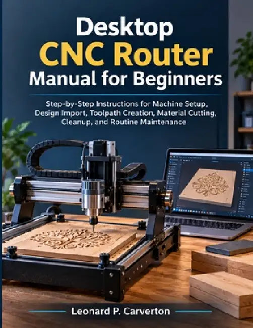 Desktop CNC Router Manual for Beginners: Step-by-Step Instructions for Machine Setup, Design Import, Toolpath Creation, Material Cutting, Cleanup, and by Leonard P. Carverton