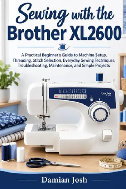 Sewing with the Brother XL2600: A Practical Beginner's Guide to Machine Setup, Threading, Stitch Selection, Everyday Sewing Techniques, Troubleshootin by Damian Josh