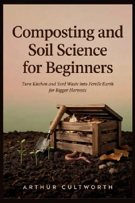 Composting and Soil Science for Beginners: Turn Kitchen and Yard Waste into Fertile Earth for Bigger Harvests by Arthur Cultworth