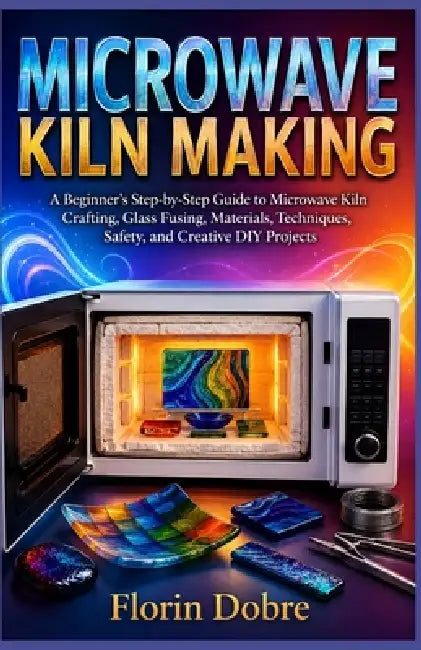 Microwave Kiln Making: A Beginner's Step-by-Step Guide to Microwave Kiln Crafting, Glass Fusing, Materials, Techniques, Safety, and Creative DIY Proje by Florin Dobre