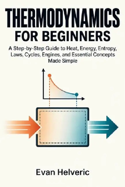 Thermodynamics for Beginners: A Step-by-Step Guide to Heat, Energy, Entropy, Laws, Cycles, Engines, and Essential Concepts Made Simple by Evan Helveric