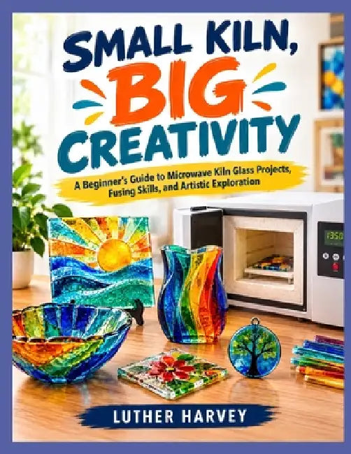 Small Kiln, Big Creativity: A Beginner's Guide to Microwave Kiln Glass Projects, Fusing Skills, and Artistic Exploration by Luther Harvey