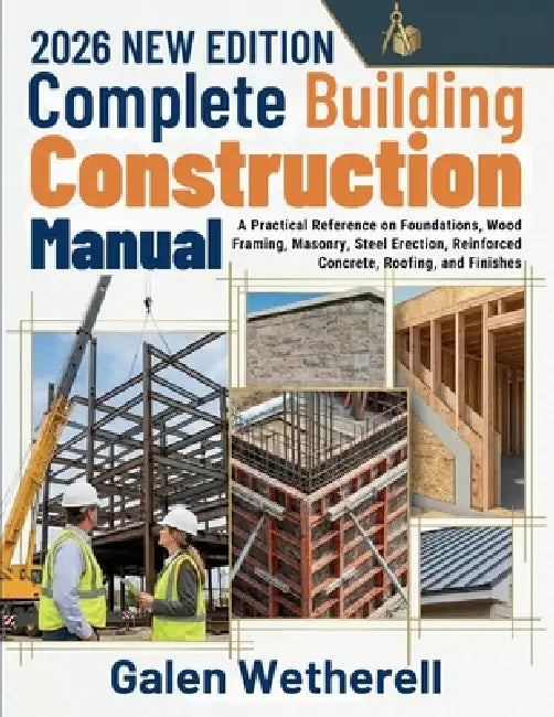 Complete Building Construction Manual: A Practical Reference on Foundations, Wood Framing, Masonry, Steel Erection, Reinforced Concrete, Roofing, and by Galen Wetherell