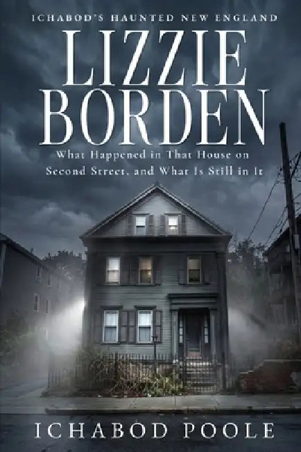 Lizzie Borden: What Happened in That House on Second Street, and What Is Still in It by Ichabod Poole