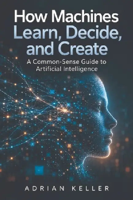 How Machines Learn, Decide, and Create: A Common-Sense Guide to Artificial Intelligence by Adrian Keller