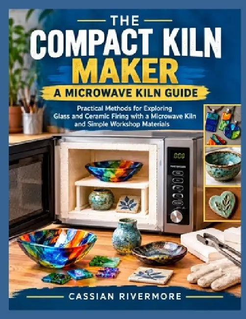 The Compact Kiln Maker: A MICROWAVE KILN GUIDE: Practical Methods for Exploring Glass and Ceramic Firing with a Microwave Kiln and Simple Workshop Mat by Cassian Rivermore