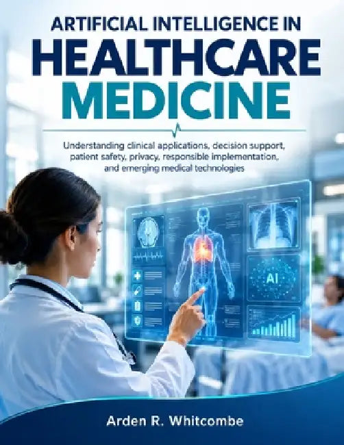 Artificial Intelligence in Healthcare Medicine: Understanding clinical applications, decision support, patient safety, privacy, responsible implementa by Arden R. Whitcombe