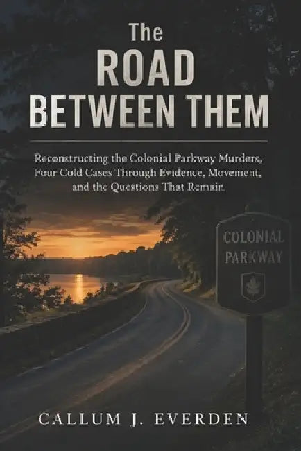The Road Between Them: Reconstructing the Colonial Parkway Murders, Four Cold Cases Through Evidence, Movement, and the Questions That Remain by Callum J. Everden