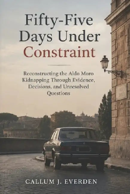 Fifty-Five Days Under Constraint: Reconstructing the Aldo Moro Kidnapping Through Evidence, Decisions, and Unresolved Questions by Callum J. Everden
