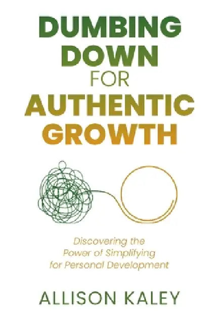 Dumbing Down for Authentic Growth: Discovering the Power of Simplifying for Personal Development by Allison Kaley