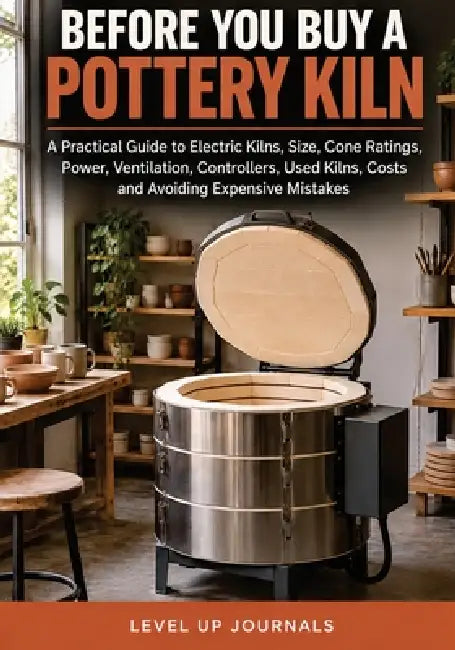 Before You Buy a Pottery Kiln: A Practical Guide to Electric Kilns, Size, Cone Ratings, Power, Ventilation, Controllers, Used Kilns, Costs and Avoidin by Level Up Journals