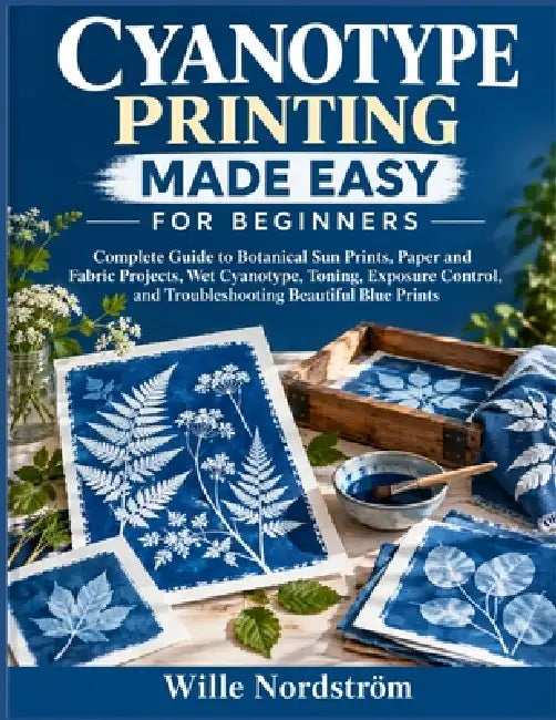 Cyanotype Printing Made Easy For Beginners: Complete Guide to Botanical Sun Prints, Paper and Fabric Projects, Wet Cyanotype, Toning, Exposure Control by Wille Nordström
