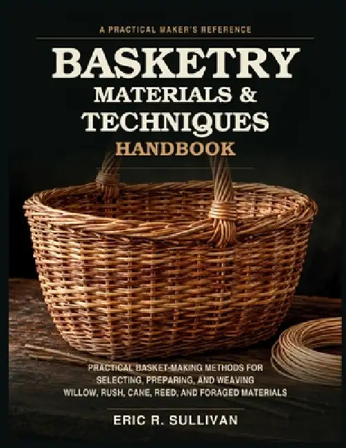 Basketry Materials & Techniques Handbook: Practical Basket-Making Methods for Selecting, Preparing, and Weaving Willow, Rush, Cane, Reed, and Foraged by Eric R. Sullivan